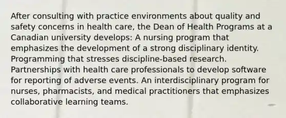 After consulting with practice environments about quality and safety concerns in health care, the Dean of Health Programs at a Canadian university develops: A nursing program that emphasizes the development of a strong disciplinary identity. Programming that stresses discipline-based research. Partnerships with health care professionals to develop software for reporting of adverse events. An interdisciplinary program for nurses, pharmacists, and medical practitioners that emphasizes collaborative learning teams.