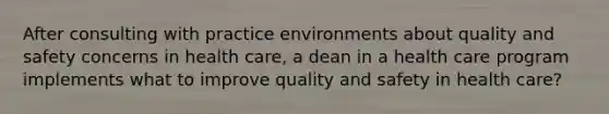 After consulting with practice environments about quality and safety concerns in health care, a dean in a health care program implements what to improve quality and safety in health care?