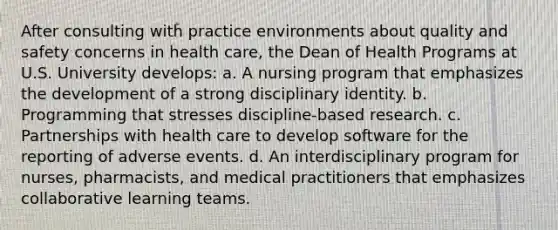 After consulting with practice environments about quality and safety concerns in health care, the Dean of Health Programs at U.S. University develops: a. A nursing program that emphasizes the development of a strong disciplinary identity. b. Programming that stresses discipline-based research. c. Partnerships with health care to develop software for the reporting of adverse events. d. An interdisciplinary program for nurses, pharmacists, and medical practitioners that emphasizes collaborative learning teams.