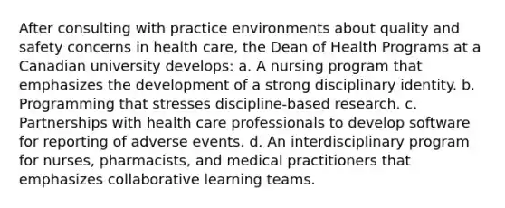 After consulting with practice environments about quality and safety concerns in health care, the Dean of Health Programs at a Canadian university develops: a. A nursing program that emphasizes the development of a strong disciplinary identity. b. Programming that stresses discipline-based research. c. Partnerships with health care professionals to develop software for reporting of adverse events. d. An interdisciplinary program for nurses, pharmacists, and medical practitioners that emphasizes collaborative learning teams.