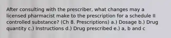 After consulting with the prescriber, what changes may a licensed pharmacist make to the prescription for a schedule II controlled substance? (Ch 8. Prescriptions) a.) Dosage b.) Drug quantity c.) Instructions d.) Drug prescribed e.) a, b and c