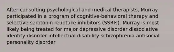 After consulting psychological and medical therapists, Murray participated in a program of cognitive-behavioral therapy and selective serotonin reuptake inhibitors (SSRIs). Murray is most likely being treated for major depressive disorder dissociative identity disorder intellectual disability schizophrenia antisocial personality disorder