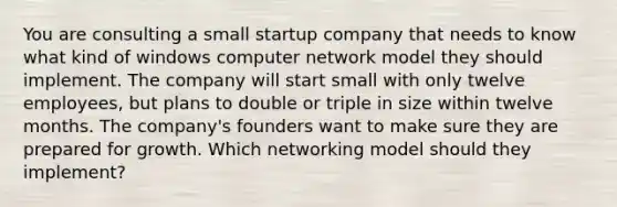 You are consulting a small startup company that needs to know what kind of windows computer network model they should implement. The company will start small with only twelve employees, but plans to double or triple in size within twelve months. The company's founders want to make sure they are prepared for growth. Which networking model should they implement?