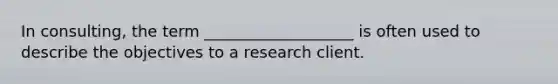 In consulting, the term ___________________ is often used to describe the objectives to a research client.