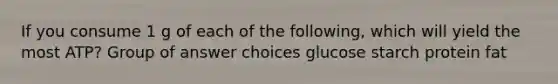 If you consume 1 g of each of the following, which will yield the most ATP? Group of answer choices glucose starch protein fat