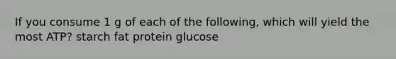 If you consume 1 g of each of the following, which will yield the most ATP? starch fat protein glucose