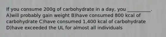 If you consume 200g of carbohydrate in a day, you __________. A)will probably gain weight B)have consumed 800 kcal of carbohydrate C)have consumed 1,400 kcal of carbohydrate D)have exceeded the UL for almost all individuals