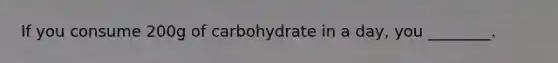 If you consume 200g of carbohydrate in a day, you ________.