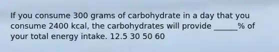 If you consume 300 grams of carbohydrate in a day that you consume 2400 kcal, the carbohydrates will provide ______% of your total energy intake. 12.5 30 50 60