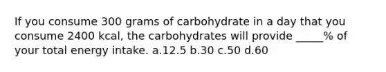 If you consume 300 grams of carbohydrate in a day that you consume 2400 kcal, the carbohydrates will provide _____% of your total energy intake. a.12.5 b.30 c.50 d.60