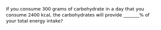 If you consume 300 grams of carbohydrate in a day that you consume 2400 kcal, the carbohydrates will provide _______% of your total energy intake?