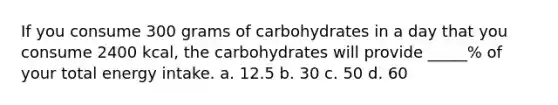 If you consume 300 grams of carbohydrates in a day that you consume 2400 kcal, the carbohydrates will provide _____% of your total energy intake. a. 12.5 b. 30 c. 50 d. 60