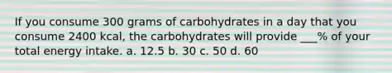 If you consume 300 grams of carbohydrates in a day that you consume 2400 kcal, the carbohydrates will provide ___% of your total energy intake. a. 12.5 b. 30 c. 50 d. 60