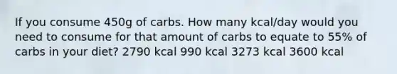 If you consume 450g of carbs. How many kcal/day would you need to consume for that amount of carbs to equate to 55% of carbs in your diet? 2790 kcal 990 kcal 3273 kcal 3600 kcal