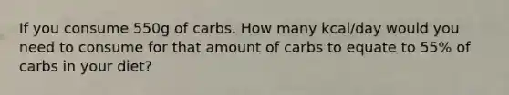 If you consume 550g of carbs. How many kcal/day would you need to consume for that amount of carbs to equate to 55% of carbs in your diet?