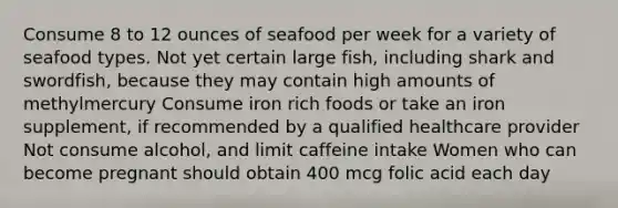 Consume 8 to 12 ounces of seafood per week for a variety of seafood types. Not yet certain large fish, including shark and swordfish, because they may contain high amounts of methylmercury Consume iron rich foods or take an iron supplement, if recommended by a qualified healthcare provider Not consume alcohol, and limit caffeine intake Women who can become pregnant should obtain 400 mcg folic acid each day