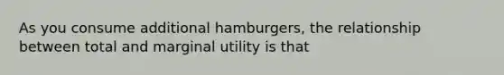 As you consume additional hamburgers, the relationship between total and marginal utility is that