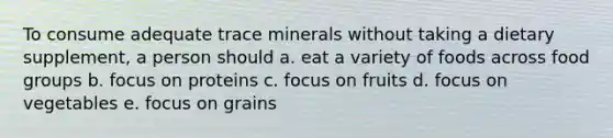 To consume adequate trace minerals without taking a dietary supplement, a person should a. eat a variety of foods across food groups b. focus on proteins c. focus on fruits d. focus on vegetables e. focus on grains