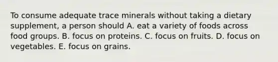 To consume adequate trace minerals without taking a dietary supplement, a person should A. eat a variety of foods across food groups. B. focus on proteins. C. focus on fruits. D. focus on vegetables. E. focus on grains.