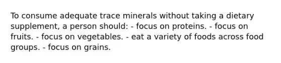 To consume adequate trace minerals without taking a dietary supplement, a person should: - focus on proteins. - focus on fruits. - focus on vegetables. - eat a variety of foods across food groups. - focus on grains.