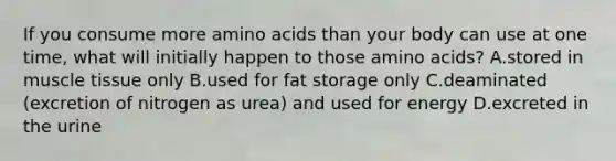 If you consume more amino acids than your body can use at one time, what will initially happen to those amino acids? A.stored in muscle tissue only B.used for fat storage only C.deaminated (excretion of nitrogen as urea) and used for energy D.excreted in the urine