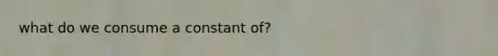 what do we consume a constant of?