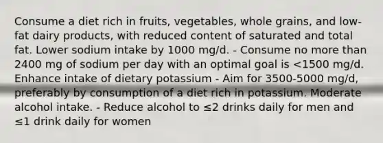 Consume a diet rich in fruits, vegetables, whole grains, and low-fat dairy products, with reduced content of saturated and total fat. Lower sodium intake by 1000 mg/d. - Consume no more than 2400 mg of sodium per day with an optimal goal is <1500 mg/d. Enhance intake of dietary potassium - Aim for 3500-5000 mg/d, preferably by consumption of a diet rich in potassium. Moderate alcohol intake. - Reduce alcohol to ≤2 drinks daily for men and ≤1 drink daily for women