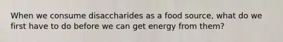 When we consume disaccharides as a food source, what do we first have to do before we can get energy from them?