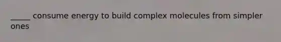 _____ consume energy to build complex molecules from simpler ones