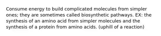 Consume energy to build complicated molecules from simpler ones; they are sometimes called biosynthetic pathways. EX: the synthesis of an amino acid from simpler molecules and the synthesis of a protein from <a href='https://www.questionai.com/knowledge/k9gb720LCl-amino-acids' class='anchor-knowledge'>amino acids</a>. (uphill of a reaction)