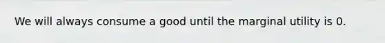 We will always consume a good until the marginal utility is 0.