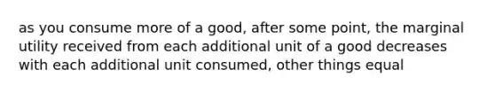 as you consume more of a good, after some point, the marginal utility received from each additional unit of a good decreases with each additional unit consumed, other things equal