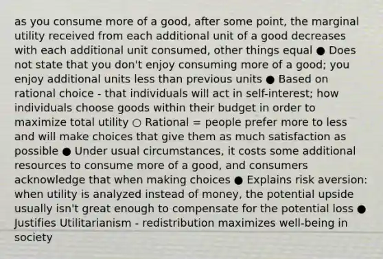 as you consume more of a good, after some point, the marginal utility received from each additional unit of a good decreases with each additional unit consumed, other things equal ● Does not state that you don't enjoy consuming more of a good; you enjoy additional units less than previous units ● Based on rational choice - that individuals will act in self-interest; how individuals choose goods within their budget in order to maximize total utility ○ Rational = people prefer more to less and will make choices that give them as much satisfaction as possible ● Under usual circumstances, it costs some additional resources to consume more of a good, and consumers acknowledge that when making choices ● Explains risk aversion: when utility is analyzed instead of money, the potential upside usually isn't great enough to compensate for the potential loss ● Justifies Utilitarianism - redistribution maximizes well-being in society