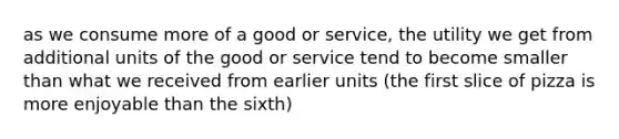 as we consume more of a good or service, the utility we get from additional units of the good or service tend to become smaller than what we received from earlier units (the first slice of pizza is more enjoyable than the sixth)