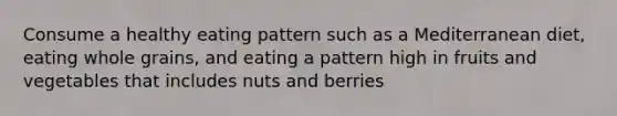 Consume a healthy eating pattern such as a Mediterranean diet, eating whole grains, and eating a pattern high in fruits and vegetables that includes nuts and berries