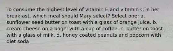 To consume the highest level of vitamin E and vitamin C in her breakfast, which meal should Mary select? Select one: a. sunflower seed butter on toast with a glass of orange juice. b. cream cheese on a bagel with a cup of coffee. c. butter on toast with a glass of milk. d. honey coated peanuts and popcorn with diet soda