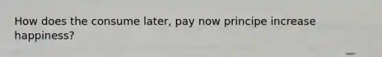 How does the consume later, pay now principe increase happiness?