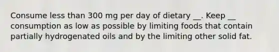 Consume less than 300 mg per day of dietary __. Keep __ consumption as low as possible by limiting foods that contain partially hydrogenated oils and by the limiting other solid fat.