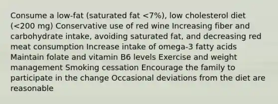 Consume a low-fat (saturated fat <7%), low cholesterol diet (<200 mg) Conservative use of red wine Increasing fiber and carbohydrate intake, avoiding saturated fat, and decreasing red meat consumption Increase intake of omega-3 fatty acids Maintain folate and vitamin B6 levels Exercise and weight management Smoking cessation Encourage the family to participate in the change Occasional deviations from the diet are reasonable