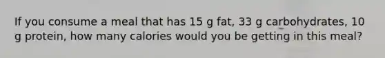 If you consume a meal that has 15 g fat, 33 g carbohydrates, 10 g protein, how many calories would you be getting in this meal?