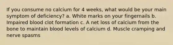 If you consume no calcium for 4 weeks, what would be your main symptom of deficiency? a. White marks on your fingernails b. Impaired blood clot formation c. A net loss of calcium from the bone to maintain blood levels of calcium d. Muscle cramping and nerve spasms