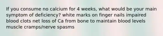 If you consume no calcium for 4 weeks, what would be your main symptom of deficiency? white marks on finger nails impaired blood clots net loss of Ca from bone to maintain blood levels muscle cramps/nerve spasms