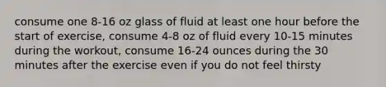 consume one 8-16 oz glass of fluid at least one hour before the start of exercise, consume 4-8 oz of fluid every 10-15 minutes during the workout, consume 16-24 ounces during the 30 minutes after the exercise even if you do not feel thirsty