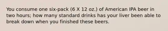 You consume one six-pack (6 X 12 oz.) of American IPA beer in two hours; how many standard drinks has your liver been able to break down when you finished these beers.