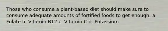 Those who consume a plant-based diet should make sure to consume adequate amounts of fortified foods to get enough: a. Folate b. Vitamin B12 c. Vitamin C d. Potassium