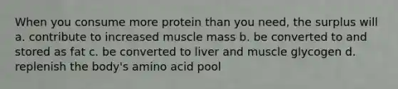 When you consume more protein than you need, the surplus will a. contribute to increased muscle mass b. be converted to and stored as fat c. be converted to liver and muscle glycogen d. replenish the body's amino acid pool