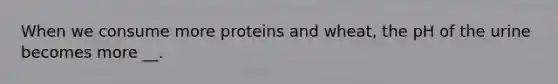 When we consume more proteins and wheat, the pH of the urine becomes more __.