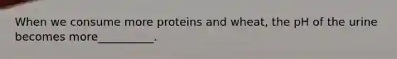 When we consume more proteins and wheat, the pH of the urine becomes more__________.