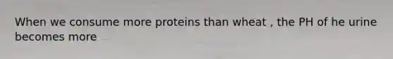 When we consume more proteins than wheat , the PH of he urine becomes more