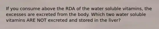 If you consume above the RDA of the water soluble vitamins, the excesses are excreted from the body. Which two water soluble vitamins ARE NOT excreted and stored in the liver?